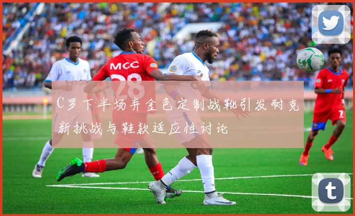 C罗下半场弃金色定制战靴引发耐克新挑战与鞋款适应性讨论