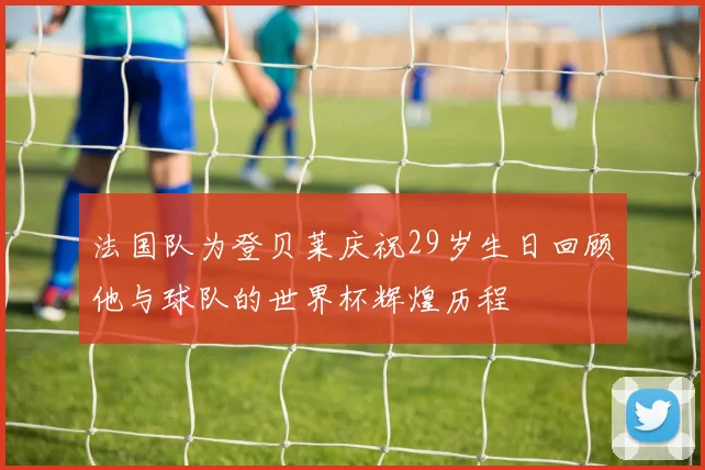 法国队为登贝莱庆祝29岁生日回顾他与球队的世界杯辉煌历程