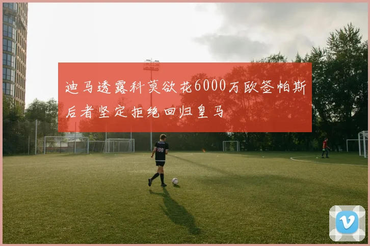 迪马透露科莫欲花6000万欧签帕斯后者坚定拒绝回归皇马