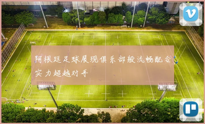阿根廷足球展现俱乐部般流畅配合实力超越对手