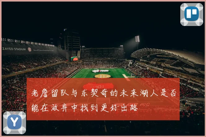 老詹留队与东契奇的未来湖人是否能在放弃中找到更好出路