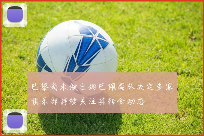 巴黎尚未做出姆巴佩离队决定多家俱乐部持续关注其转会动态