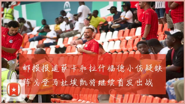邮报报道萨卡和拉什福德小伤疑缺阵戈登马杜埃凯将继续首发出战