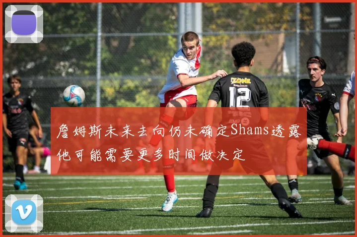 詹姆斯未来去向仍未确定Shams透露他可能需要更多时间做决定